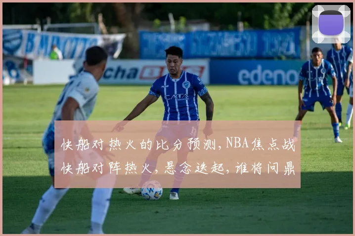 快船对热火的比分预测,NBA焦点战快船对阵热火,悬念迭起,谁将问鼎