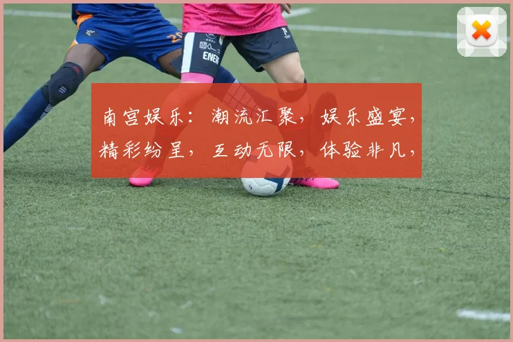 南宫娱乐：潮流汇聚，娱乐盛宴，精彩纷呈，互动无限，体验非凡，三重惊喜，不容错过