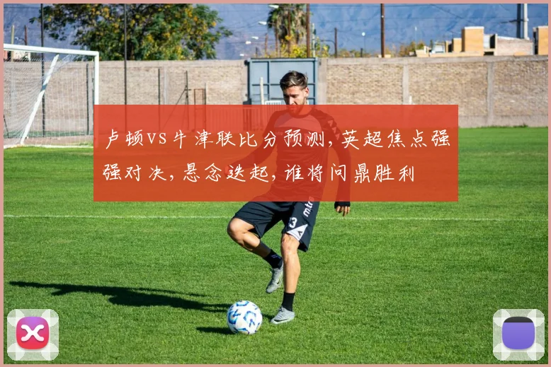 卢顿vs牛津联比分预测,英超焦点强强对决,悬念迭起,谁将问鼎胜利